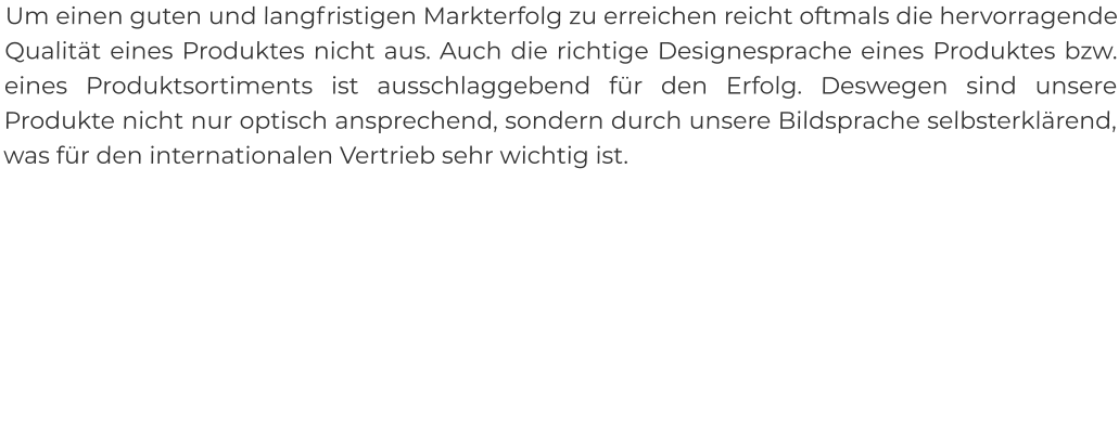 Um einen guten und langfristigen Markterfolg zu erreichen reicht oftmals die hervorragende Qualität eines Produktes nicht aus. Auch die richtige Designesprache eines Produktes bzw. eines Produktsortiments ist ausschlaggebend für den Erfolg. Deswegen sind unsere Produkte nicht nur optisch ansprechend, sondern durch unsere Bildsprache selbsterklärend, was für den internationalen Vertrieb sehr wichtig ist.