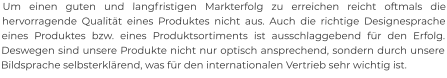 Um einen guten und langfristigen Markterfolg zu erreichen reicht oftmals die hervorragende Qualität eines Produktes nicht aus. Auch die richtige Designesprache eines Produktes bzw. eines Produktsortiments ist ausschlaggebend für den Erfolg. Deswegen sind unsere Produkte nicht nur optisch ansprechend, sondern durch unsere Bildsprache selbsterklärend, was für den internationalen Vertrieb sehr wichtig ist.