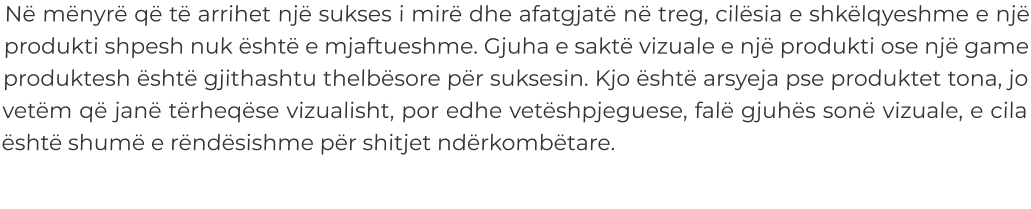 Në mënyrë që të arrihet një sukses i mirë dhe afatgjatë në treg, cilësia e shkëlqyeshme e një produkti shpesh nuk është e mjaftueshme. Gjuha e saktë vizuale e një produkti ose një game produktesh është gjithashtu thelbësore për suksesin. Kjo është arsyeja pse produktet tona, jo vetëm që janë tërheqëse vizualisht, por edhe vetëshpjeguese, falë gjuhës sonë vizuale, e cila është shumë e rëndësishme për shitjet ndërkombëtare.
